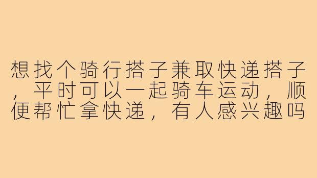 想找个骑行搭子兼取快递搭子，平时可以一起骑车运动，顺便帮忙拿快递，有人感兴趣吗？