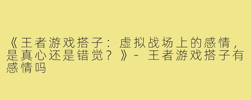 《王者游戏搭子：虚拟战场上的感情，是真心还是错觉？》-王者游戏搭子有感情吗