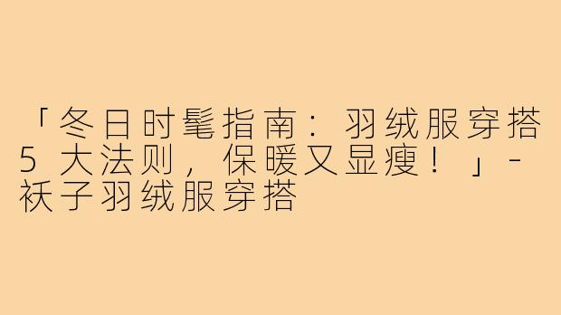「冬日时髦指南：羽绒服穿搭5大法则，保暖又显瘦！」-袄子羽绒服穿搭