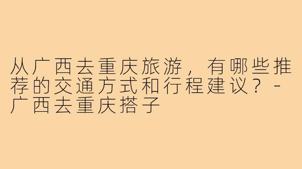 从广西去重庆旅游,有哪些推荐的交通方式和行程建议?-广西去重庆搭子