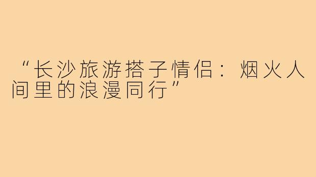 “长沙旅游搭子情侣：烟火人间里的浪漫同行”