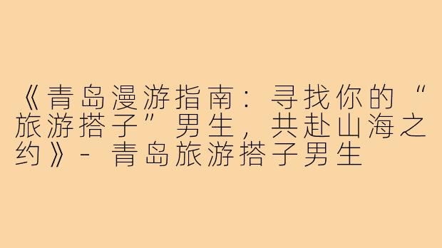 《青岛漫游指南：寻找你的“旅游搭子”男生，共赴山海之约》
