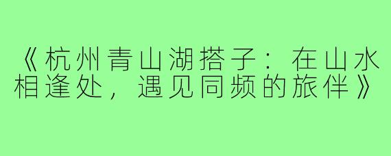 《杭州青山湖搭子:在山水相逢处,遇见同频的旅伴》