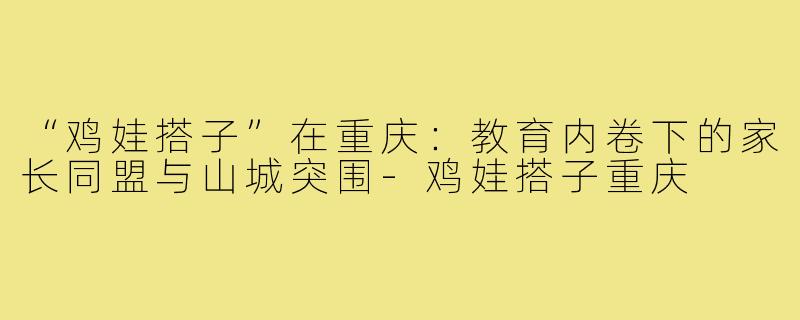 “鸡娃搭子”在重庆：教育内卷下的家长同盟与山城突围-鸡娃搭子重庆