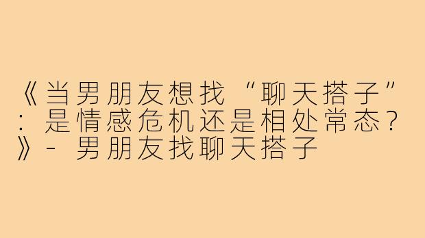《当男朋友想找“聊天搭子”：是情感危机还是相处常态？》-男朋友找聊天搭子