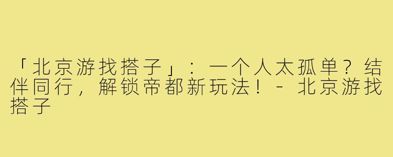 「北京游找搭子」：一个人太孤单？结伴同行，解锁帝都新玩法！-北京游找搭子