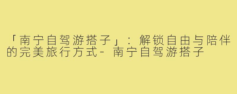 「南宁自驾游搭子」：解锁自由与陪伴的完美旅行方式-南宁自驾游搭子