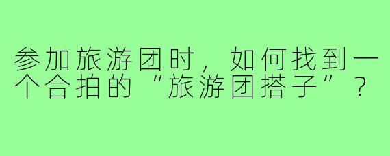 参加旅游团时,如何找到一个合拍的“旅游团搭子”?