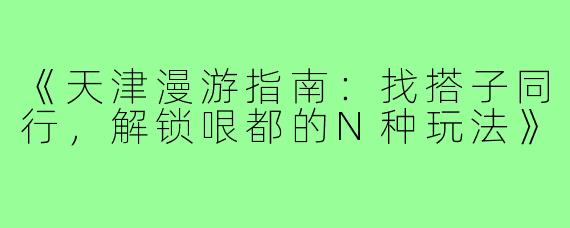 《天津漫游指南:找搭子同行,解锁哏都的N种玩法》