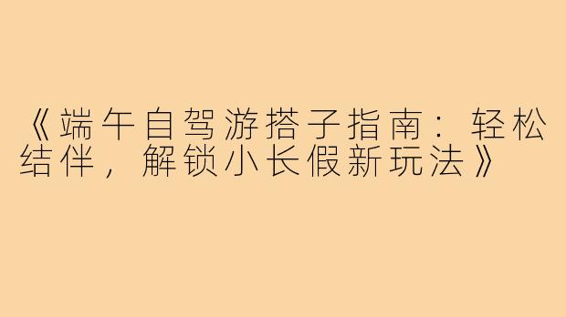 《端午自驾游搭子指南:轻松结伴,解锁小长假新玩法》