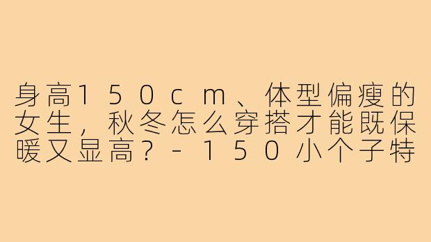 身高150cm、体型偏瘦的女生,秋冬怎么穿搭才能既保暖又显高?-150小个子特瘦穿搭秋冬