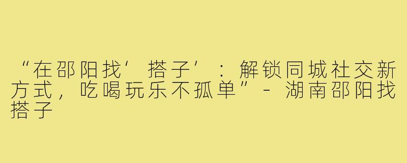 “在邵阳找‘搭子’：解锁同城社交新方式，吃喝玩乐不孤单”-湖南邵阳找搭子