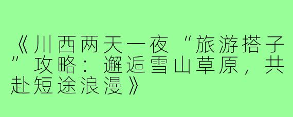 《川西两天一夜“旅游搭子”攻略：邂逅雪山草原，共赴短途浪漫》