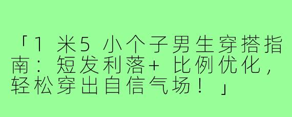 「1米5小个子男生穿搭指南：短发利落+比例优化，轻松穿出自信气场！」