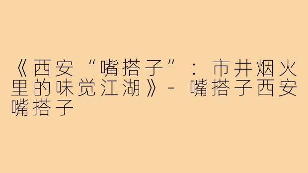 《西安“嘴搭子”:市井烟火里的味觉江湖》-嘴搭子西安嘴搭子