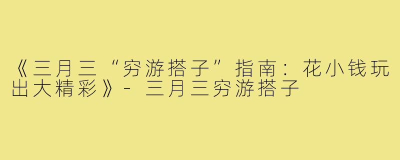 《三月三“穷游搭子”指南：花小钱玩出大精彩》-三月三穷游搭子