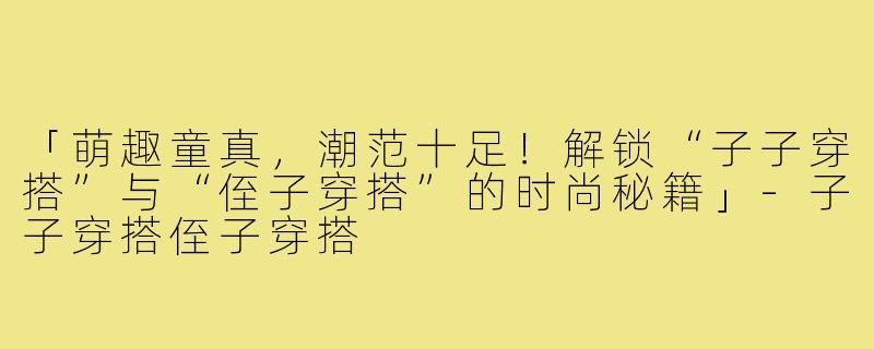 「萌趣童真，潮范十足！解锁“子子穿搭”与“侄子穿搭”的时尚秘籍」-子子穿搭侄子穿搭