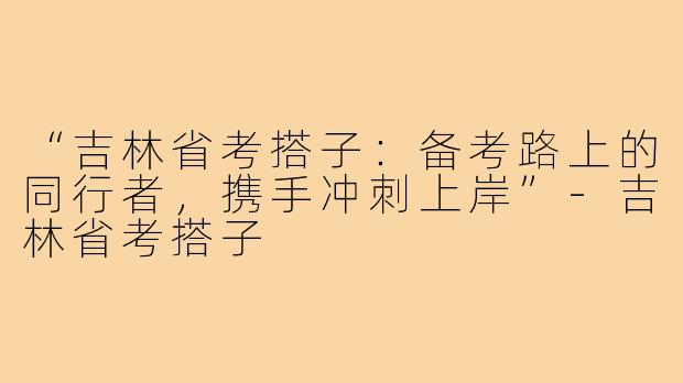 “吉林省考搭子：备考路上的同行者，携手冲刺上岸”-吉林省考搭子