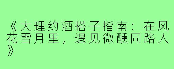 《大理约酒搭子指南：在风花雪月里，遇见微醺同路人》