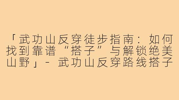 「武功山反穿徒步指南：如何找到靠谱“搭子”与解锁绝美山野」-武功山反穿路线搭子
