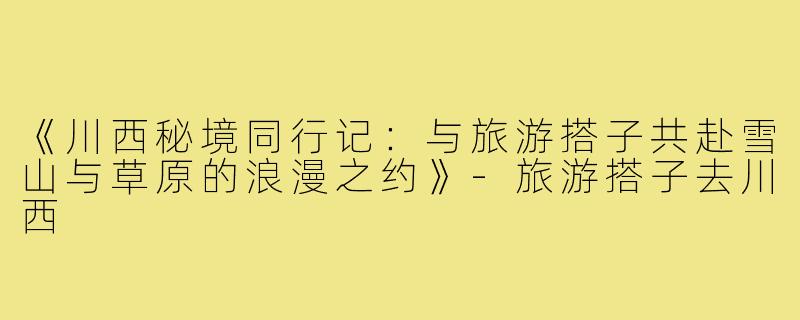 《川西秘境同行记：与旅游搭子共赴雪山与草原的浪漫之约》-旅游搭子去川西
