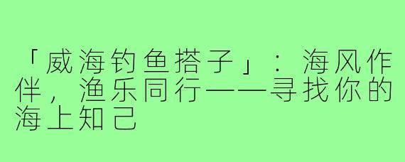 「威海钓鱼搭子」：海风作伴，渔乐同行——寻找你的海上知己