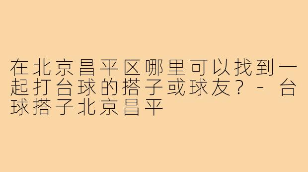 在北京昌平区哪里可以找到一起打台球的搭子或球友?-台球搭子北京昌平