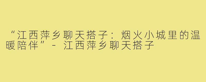 “江西萍乡聊天搭子:烟火小城里的温暖陪伴”-江西萍乡聊天搭子