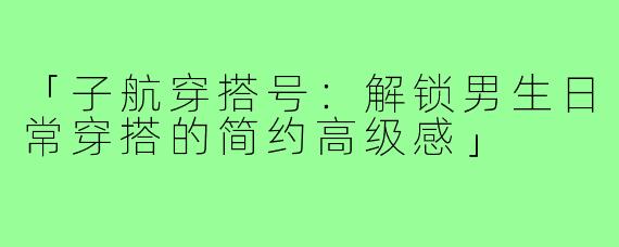 「子航穿搭号：解锁男生日常穿搭的简约高级感」