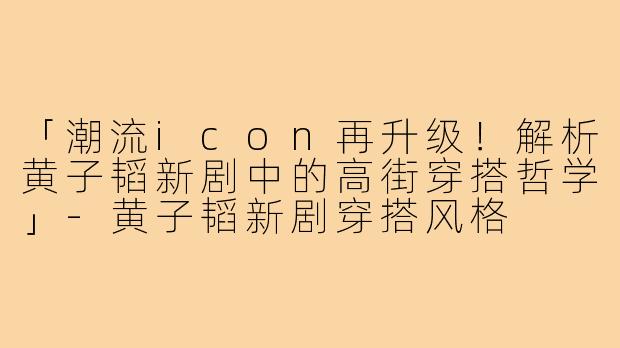 「潮流icon再升级!解析黄子韬新剧中的高街穿搭哲学」-黄子韬新剧穿搭风格