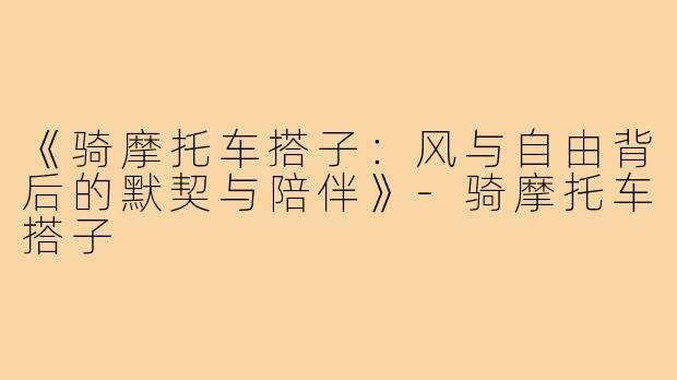 《骑摩托车搭子：风与自由背后的默契与陪伴》