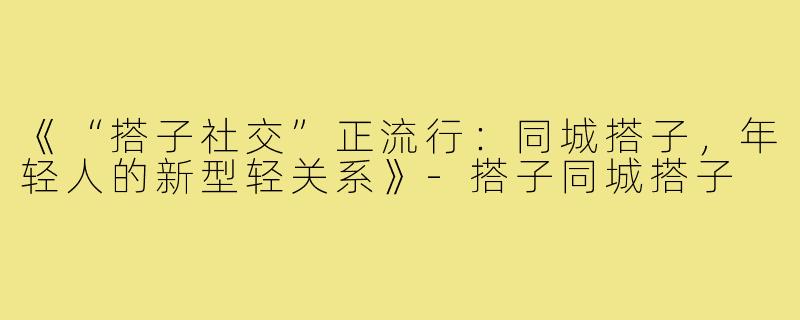 《“搭子社交”正流行：同城搭子，年轻人的新型轻关系》-搭子同城搭子