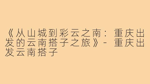 《从山城到彩云之南：重庆出发的云南搭子之旅》-重庆出发云南搭子