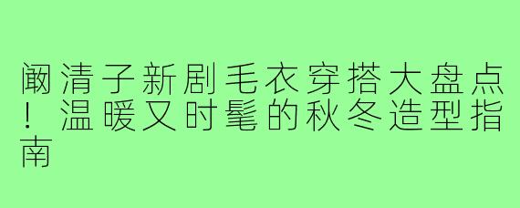 阚清子新剧毛衣穿搭大盘点!温暖又时髦的秋冬造型指南