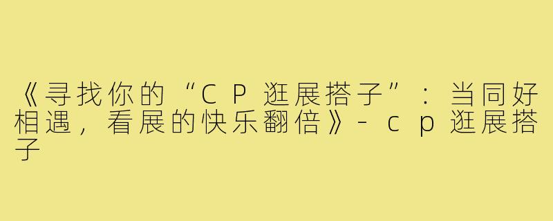 《寻找你的“CP逛展搭子”：当同好相遇，看展的快乐翻倍》-cp逛展搭子