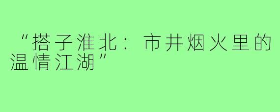 “搭子淮北:市井烟火里的温情江湖”