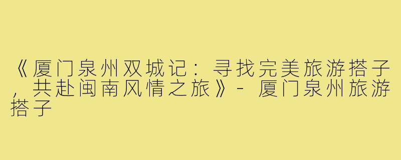 《厦门泉州双城记：寻找完美旅游搭子，共赴闽南风情之旅》-厦门泉州旅游搭子