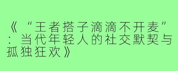 《“王者搭子滴滴不开麦”：当代年轻人的社交默契与孤独狂欢》