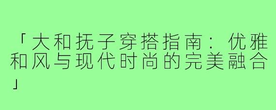 「大和抚子穿搭指南：优雅和风与现代时尚的完美融合」