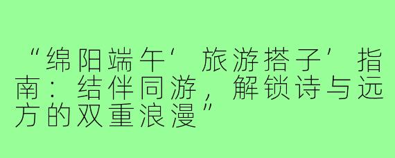 “绵阳端午‘旅游搭子’指南：结伴同游，解锁诗与远方的双重浪漫”