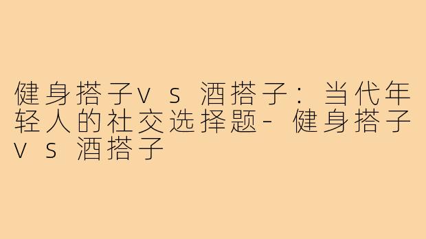 健身搭子vs酒搭子：当代年轻人的社交选择题-健身搭子vs酒搭子