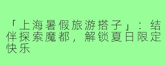 「上海暑假旅游搭子」：结伴探索魔都，解锁夏日限定快乐