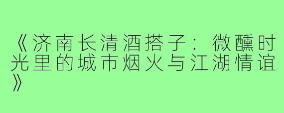 《济南长清酒搭子:微醺时光里的城市烟火与江湖情谊》