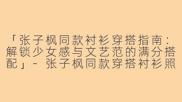 「张子枫同款衬衫穿搭指南：解锁少女感与文艺范的满分搭配」-张子枫同款穿搭衬衫照片