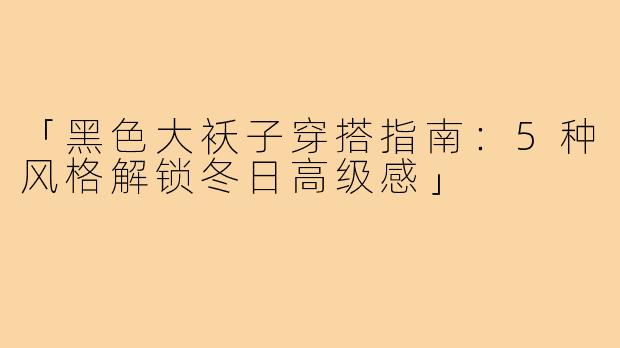 「黑色大袄子穿搭指南:5种风格解锁冬日高级感」
