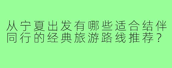 从宁夏出发有哪些适合结伴同行的经典旅游路线推荐？
