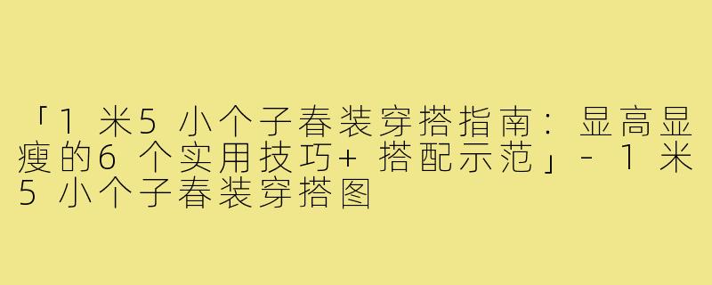 「1米5小个子春装穿搭指南：显高显瘦的6个实用技巧+搭配示范」-1米5小个子春装穿搭图