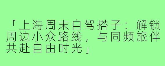 「上海周末自驾搭子：解锁周边小众路线，与同频旅伴共赴自由时光」