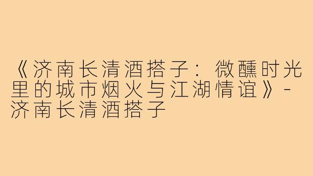 《济南长清酒搭子:微醺时光里的城市烟火与江湖情谊》-济南长清酒搭子