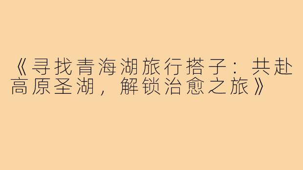 《寻找青海湖旅行搭子：共赴高原圣湖，解锁治愈之旅》